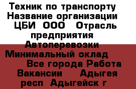 Техник по транспорту › Название организации ­ ЦБИ, ООО › Отрасль предприятия ­ Автоперевозки › Минимальный оклад ­ 30 000 - Все города Работа » Вакансии   . Адыгея респ.,Адыгейск г.